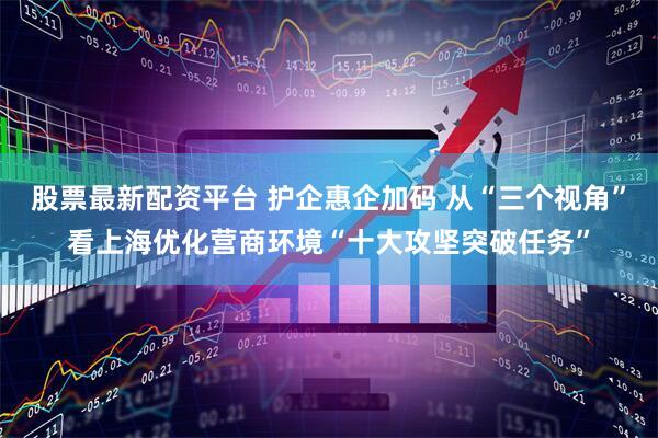 股票最新配资平台 护企惠企加码 从“三个视角”看上海优化营商环境“十大攻坚突破任务”