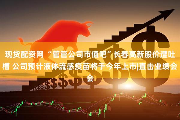 现货配资网 “管管公司市值吧”长春高新股价遭吐槽 公司预计液体流感疫苗将于今年上市|直击业绩会
