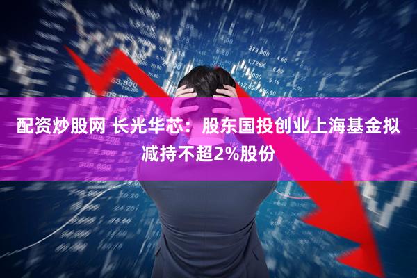 配资炒股网 长光华芯：股东国投创业上海基金拟减持不超2%股份
