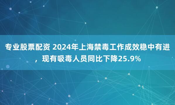 专业股票配资 2024年上海禁毒工作成效稳中有进，现有吸毒人员同比下降25.9%