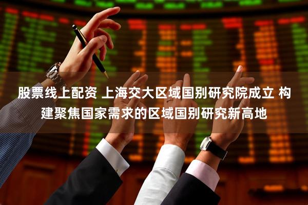 股票线上配资 上海交大区域国别研究院成立 构建聚焦国家需求的区域国别研究新高地