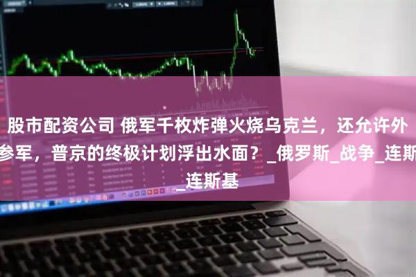 股市配资公司 俄军千枚炸弹火烧乌克兰，还允许外籍参军，普京的终极计划浮出水面？_俄罗斯_战争_连斯基