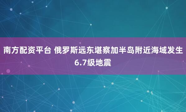 南方配资平台 俄罗斯远东堪察加半岛附近海域发生6.7级地震