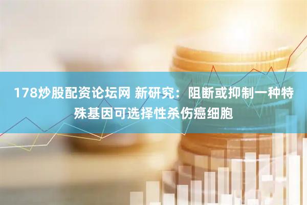 178炒股配资论坛网 新研究：阻断或抑制一种特殊基因可选择性杀伤癌细胞
