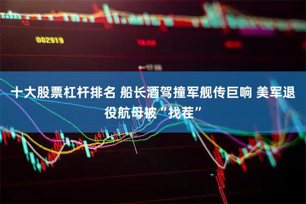 十大股票杠杆排名 船长酒驾撞军舰传巨响 美军退役航母被“找茬”
