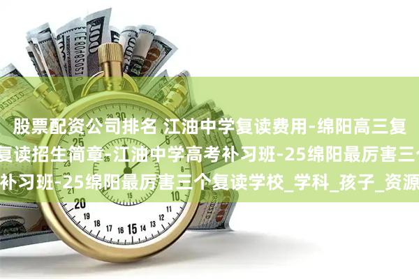 股票配资公司排名 江油中学复读费用-绵阳高三复读学校学费-江油中学复读招生简章-江油中学高考补习班-25绵阳最厉害三个复读学校_学科_孩子_资源
