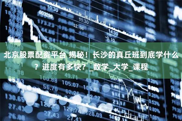 北京股票配资平台 揭秘！长沙的真丘班到底学什么？进度有多快？_数学_大学_课程