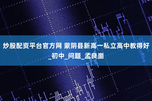 炒股配资平台官方网 蒙阴县新高一私立高中教得好_初中_问题_孟良崮
