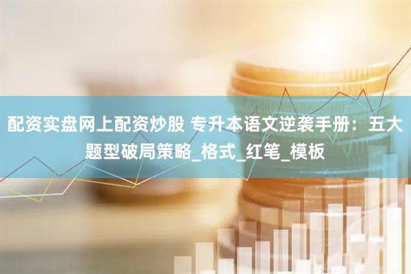 配资实盘网上配资炒股 专升本语文逆袭手册：五大题型破局策略_格式_红笔_模板