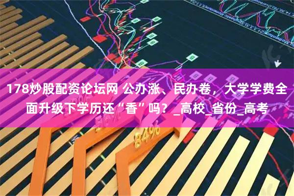 178炒股配资论坛网 公办涨、民办卷，大学学费全面升级下学历还“香”吗？_高校_省份_高考