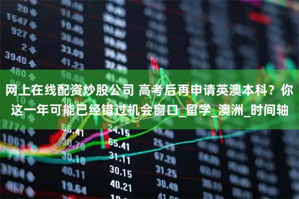 网上在线配资炒股公司 高考后再申请英澳本科？你这一年可能已经错过机会窗口_留学_澳洲_时间轴