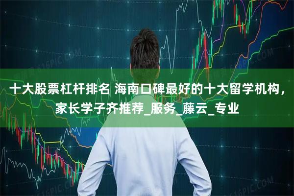十大股票杠杆排名 海南口碑最好的十大留学机构，家长学子齐推荐_服务_藤云_专业