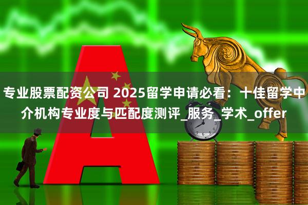 专业股票配资公司 2025留学申请必看：十佳留学中介机构专业度与匹配度测评_服务_学术_offer