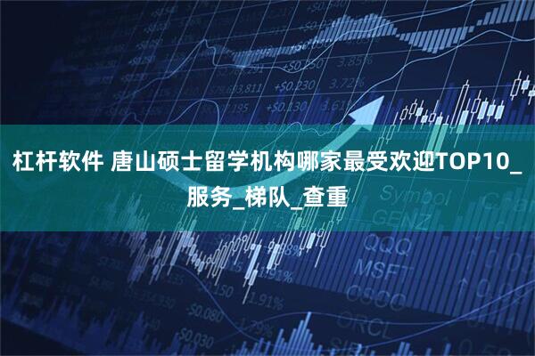 杠杆软件 唐山硕士留学机构哪家最受欢迎TOP10_服务_梯队_查重