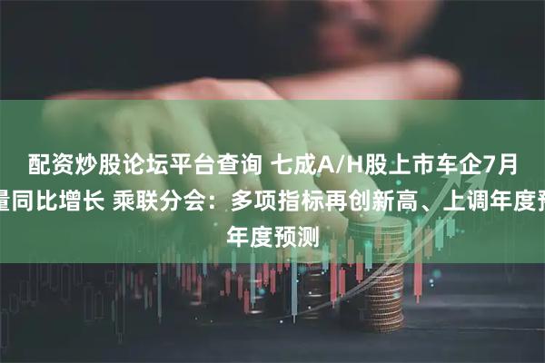 配资炒股论坛平台查询 七成A/H股上市车企7月销量同比增长 乘联分会：多项指标再创新高、上调年度预测