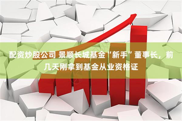 配资炒股公司 景顺长城基金“新手”董事长，前几天刚拿到基金从业资格证