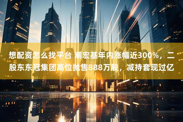 想配资怎么找平台 潮宏基年内涨幅近300%，二股东东冠集团高位抛售888万股，减持套现过亿