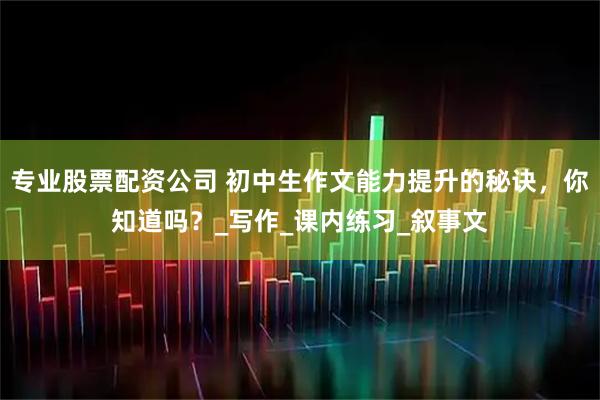 专业股票配资公司 初中生作文能力提升的秘诀，你知道吗？_写作_课内练习_叙事文