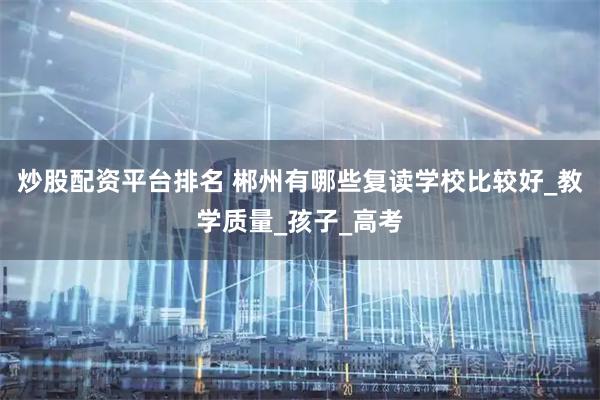 炒股配资平台排名 郴州有哪些复读学校比较好_教学质量_孩子_高考