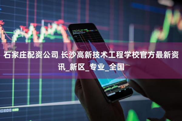 石家庄配资公司 长沙高新技术工程学校官方最新资讯_新区_专业_全国