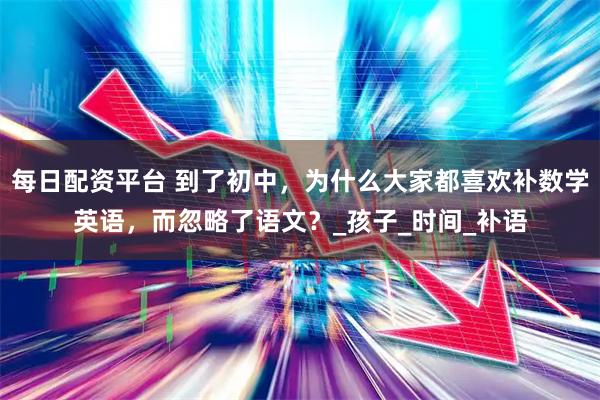 每日配资平台 到了初中，为什么大家都喜欢补数学英语，而忽略了语文？_孩子_时间_补语