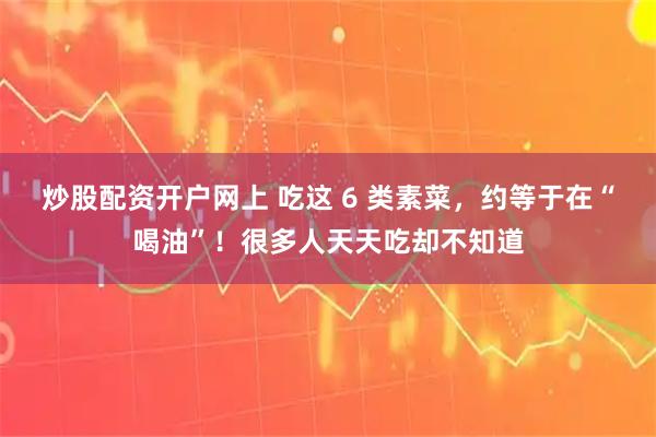炒股配资开户网上 吃这 6 类素菜，约等于在“喝油”！很多人天天吃却不知道