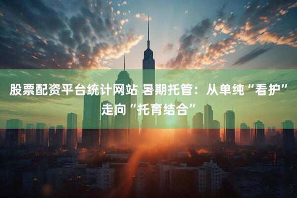 股票配资平台统计网站 暑期托管：从单纯“看护”走向“托育结合”