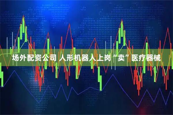 场外配资公司 人形机器人上岗“卖”医疗器械