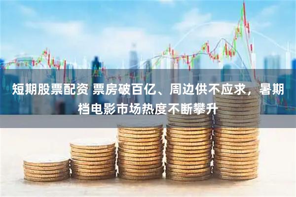 短期股票配资 票房破百亿、周边供不应求，暑期档电影市场热度不断攀升